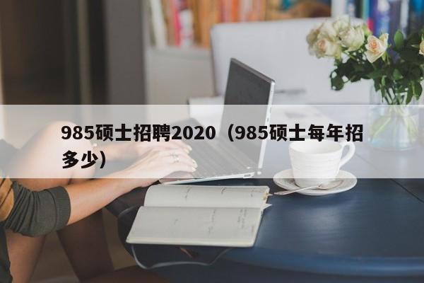 985硕士招聘2020（985硕士每年招多少）-第1张图片-公办高校硕士招聘信息-最新高校硕士招聘信息-公办高校招聘条件