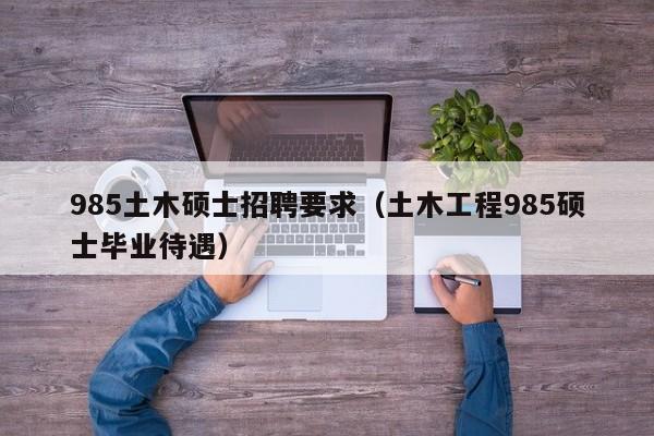 985土木硕士招聘要求（土木工程985硕士毕业待遇）-第1张图片-公办高校硕士招聘信息-最新高校硕士招聘信息-公办高校招聘条件