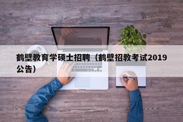 鹤壁教育学硕士招聘（鹤壁招教考试2019公告）-第1张图片-公办高校硕士招聘信息-最新高校硕士招聘信息-公办高校招聘条件