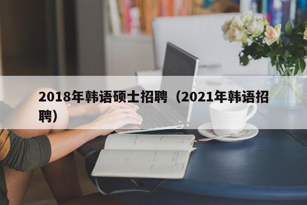 2018年韩语硕士招聘（2021年韩语招聘）-第1张图片-公办高校硕士招聘信息-最新高校硕士招聘信息-公办高校招聘条件