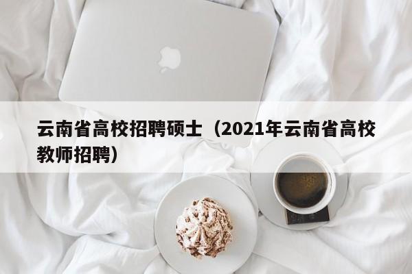 云南省高校招聘硕士（2021年云南省高校教师招聘）-第1张图片-公办高校硕士招聘信息-最新高校硕士招聘信息-公办高校招聘条件