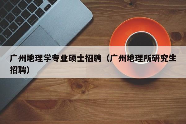 广州地理学专业硕士招聘（广州地理所研究生招聘）-第1张图片-公办高校硕士招聘信息-最新高校硕士招聘信息-公办高校招聘条件