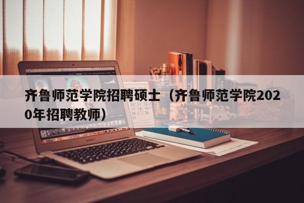 齐鲁师范学院招聘硕士（齐鲁师范学院2020年招聘教师）-第1张图片-公办高校硕士招聘信息-最新高校硕士招聘信息-公办高校招聘条件