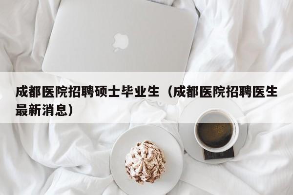 成都医院招聘硕士毕业生（成都医院招聘医生最新消息）-第1张图片-公办高校硕士招聘信息-最新高校硕士招聘信息-公办高校招聘条件