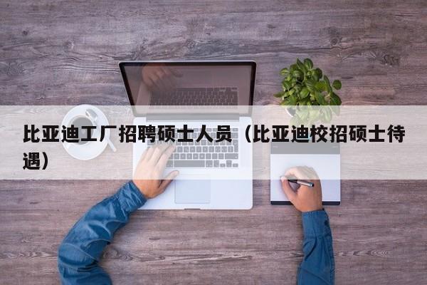 比亚迪工厂招聘硕士人员（比亚迪校招硕士待遇）-第1张图片-公办高校硕士招聘信息-最新高校硕士招聘信息-公办高校招聘条件