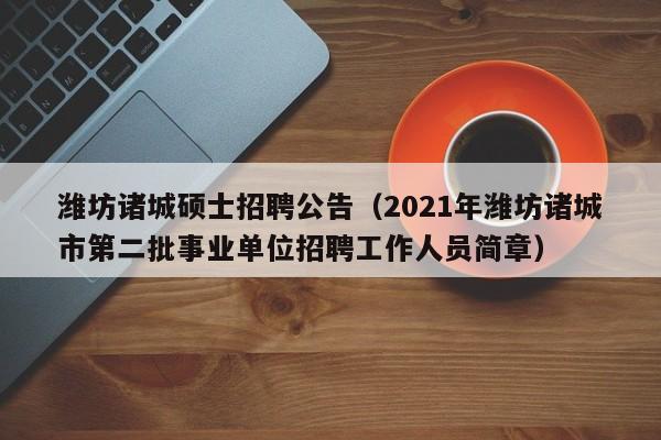 潍坊诸城硕士招聘公告（2021年潍坊诸城市第二批事业单位招聘工作人员简章）-第1张图片-公办高校硕士招聘信息-最新高校硕士招聘信息-公办高校招聘条件