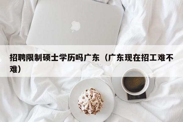招聘限制硕士学历吗广东（广东现在招工难不难）-第1张图片-公办高校硕士招聘信息-最新高校硕士招聘信息-公办高校招聘条件