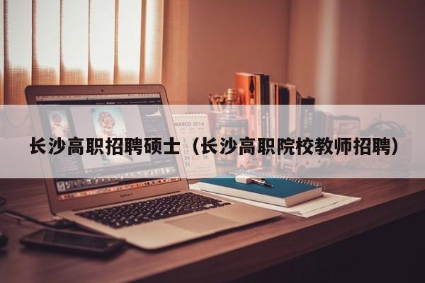 长沙高职招聘硕士（长沙高职院校教师招聘）-第1张图片-公办高校硕士招聘信息-最新高校硕士招聘信息-公办高校招聘条件