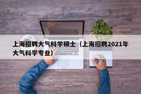 上海招聘大气科学硕士（上海招聘2021年大气科学专业）-第1张图片-公办高校硕士招聘信息-最新高校硕士招聘信息-公办高校招聘条件