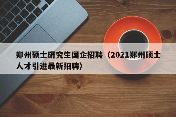 郑州硕士研究生国企招聘（2021郑州硕士人才引进最新招聘）-第1张图片-公办高校硕士招聘信息-最新高校硕士招聘信息-公办高校招聘条件