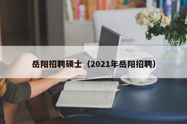 岳阳招聘硕士（2021年岳阳招聘）-第1张图片-公办高校硕士招聘信息-最新高校硕士招聘信息-公办高校招聘条件