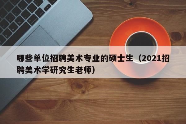 哪些单位招聘美术专业的硕士生（2021招聘美术学研究生老师）-第1张图片-公办高校硕士招聘信息-最新高校硕士招聘信息-公办高校招聘条件