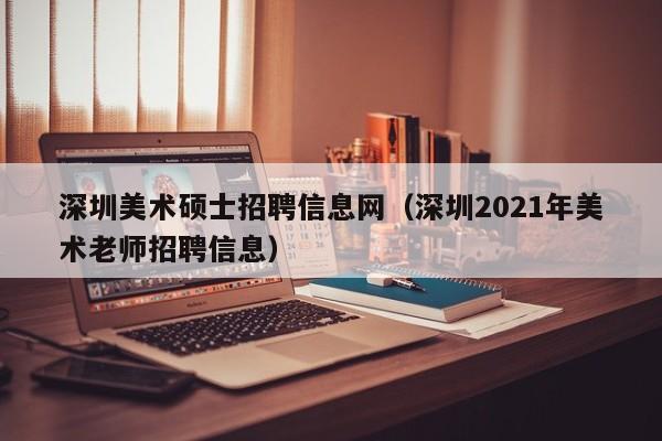 深圳美术硕士招聘信息网（深圳2021年美术老师招聘信息）-第1张图片-公办高校硕士招聘信息-最新高校硕士招聘信息-公办高校招聘条件