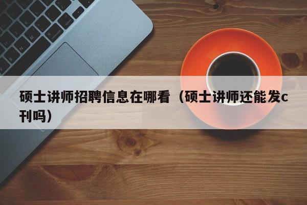 硕士讲师招聘信息在哪看（硕士讲师还能发c刊吗）-第1张图片-公办高校硕士招聘信息-最新高校硕士招聘信息-公办高校招聘条件