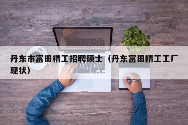 丹东市富田精工招聘硕士（丹东富田精工工厂现状）-第1张图片-公办高校硕士招聘信息-最新高校硕士招聘信息-公办高校招聘条件