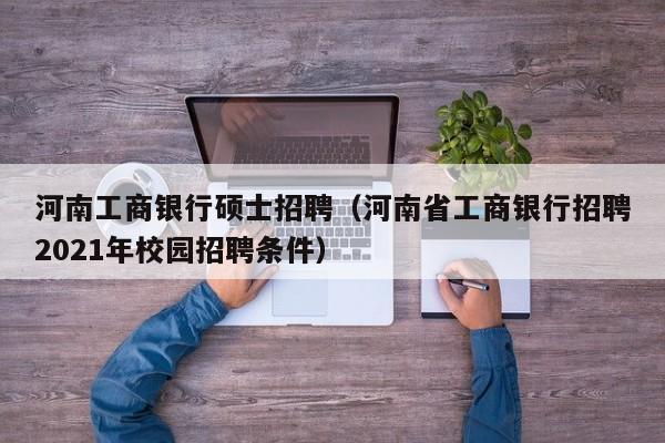 河南工商银行硕士招聘（河南省工商银行招聘2021年校园招聘条件）-第1张图片-公办高校硕士招聘信息-最新高校硕士招聘信息-公办高校招聘条件