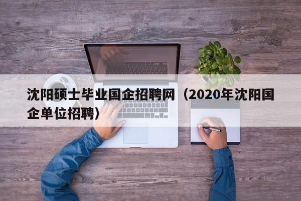 沈阳硕士毕业国企招聘网（2020年沈阳国企单位招聘）-第1张图片-公办高校硕士招聘信息-最新高校硕士招聘信息-公办高校招聘条件