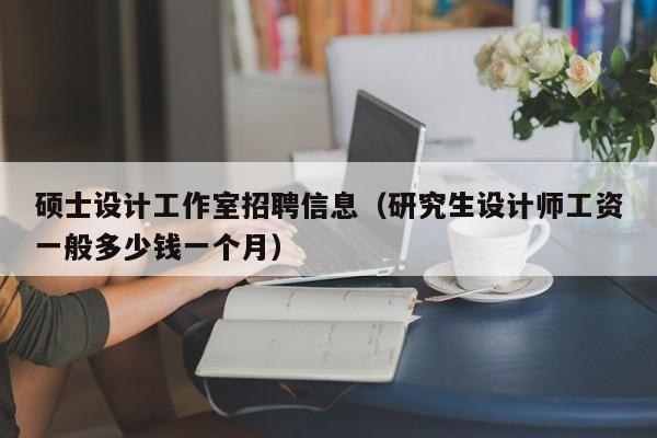 硕士设计工作室招聘信息（研究生设计师工资一般多少钱一个月）-第1张图片-公办高校硕士招聘信息-最新高校硕士招聘信息-公办高校招聘条件
