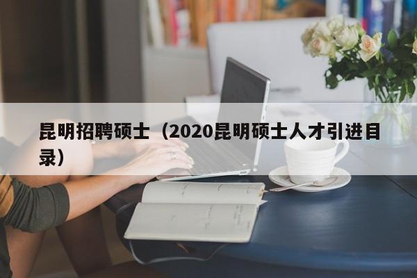 昆明招聘硕士（2020昆明硕士人才引进目录）-第1张图片-公办高校硕士招聘信息-最新高校硕士招聘信息-公办高校招聘条件