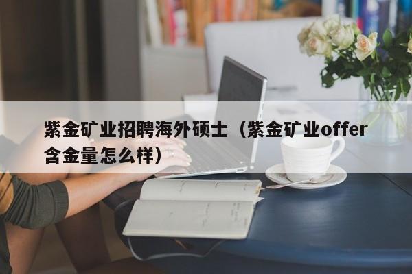 紫金矿业招聘海外硕士（紫金矿业offer含金量怎么样）-第1张图片-公办高校硕士招聘信息-最新高校硕士招聘信息-公办高校招聘条件