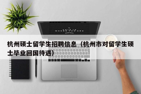杭州硕士留学生招聘信息（杭州市对留学生硕士毕业回国待遇）-第1张图片-公办高校硕士招聘信息-最新高校硕士招聘信息-公办高校招聘条件