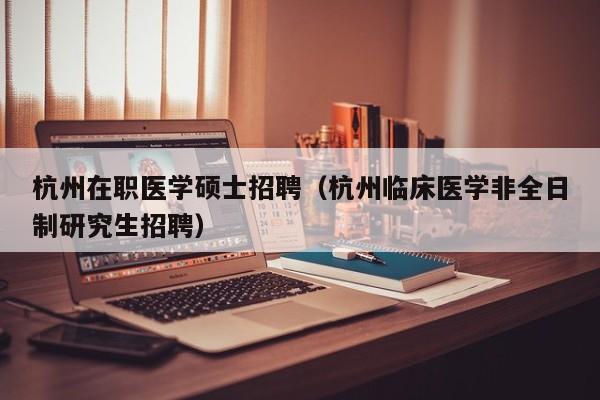 杭州在职医学硕士招聘（杭州临床医学非全日制研究生招聘）-第1张图片-公办高校硕士招聘信息-最新高校硕士招聘信息-公办高校招聘条件