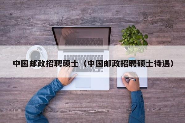 中国邮政招聘硕士（中国邮政招聘硕士待遇）-第1张图片-公办高校硕士招聘信息-最新高校硕士招聘信息-公办高校招聘条件