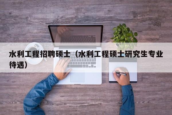 水利工程招聘硕士（水利工程硕士研究生专业待遇）-第1张图片-公办高校硕士招聘信息-最新高校硕士招聘信息-公办高校招聘条件