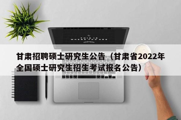 甘肃招聘硕士研究生公告（甘肃省2022年全国硕士研究生招生考试报名公告）-第1张图片-公办高校硕士招聘信息-最新高校硕士招聘信息-公办高校招聘条件