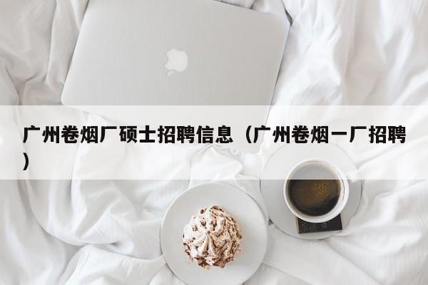 广州卷烟厂硕士招聘信息（广州卷烟一厂招聘）-第1张图片-公办高校硕士招聘信息-最新高校硕士招聘信息-公办高校招聘条件