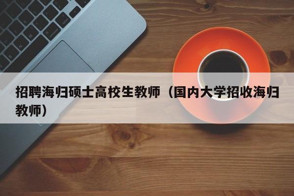 招聘海归硕士高校生教师（国内大学招收海归教师）-第1张图片-公办高校硕士招聘信息-最新高校硕士招聘信息-公办高校招聘条件