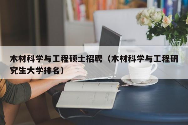 木材科学与工程硕士招聘（木材科学与工程研究生大学排名）-第1张图片-公办高校硕士招聘信息-最新高校硕士招聘信息-公办高校招聘条件