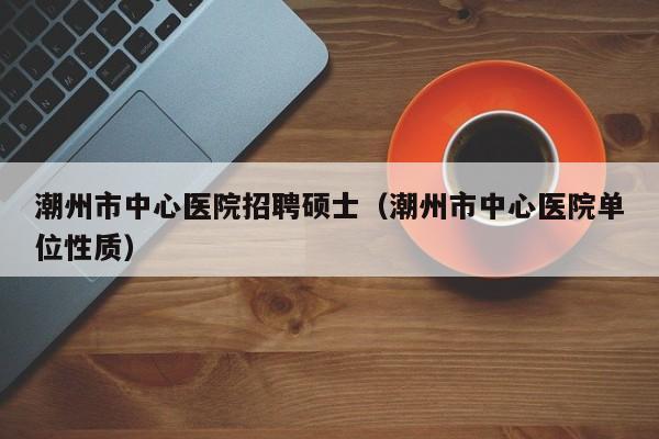 潮州市中心医院招聘硕士（潮州市中心医院单位性质）-第1张图片-公办高校硕士招聘信息-最新高校硕士招聘信息-公办高校招聘条件