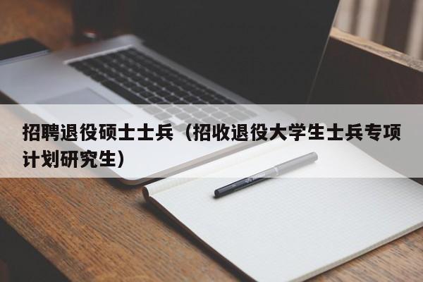 招聘退役硕士士兵（招收退役大学生士兵专项计划研究生）-第1张图片-公办高校硕士招聘信息-最新高校硕士招聘信息-公办高校招聘条件