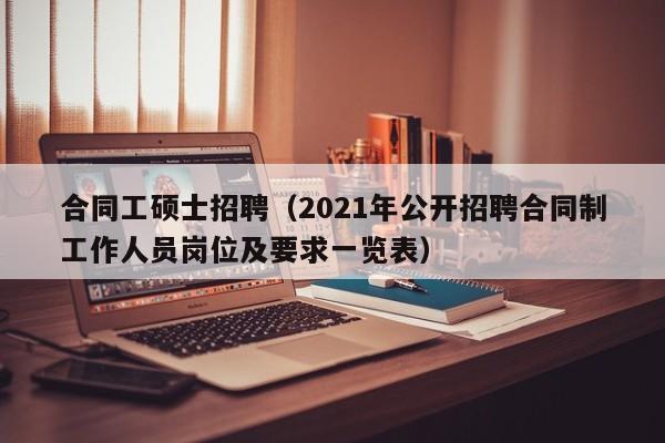 合同工硕士招聘（2021年公开招聘合同制工作人员岗位及要求一览表）-第1张图片-公办高校硕士招聘信息-最新高校硕士招聘信息-公办高校招聘条件
