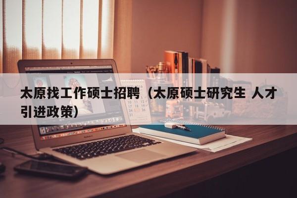 太原找工作硕士招聘（太原硕士研究生 人才引进政策）-第1张图片-公办高校硕士招聘信息-最新高校硕士招聘信息-公办高校招聘条件