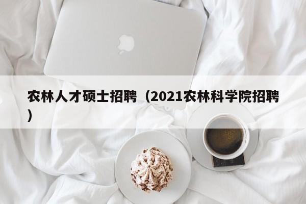 农林人才硕士招聘（2021农林科学院招聘）-第1张图片-公办高校硕士招聘信息-最新高校硕士招聘信息-公办高校招聘条件