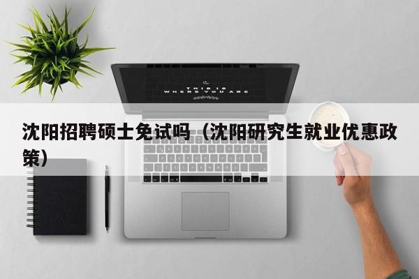 沈阳招聘硕士免试吗（沈阳研究生就业优惠政策）-第1张图片-公办高校硕士招聘信息-最新高校硕士招聘信息-公办高校招聘条件