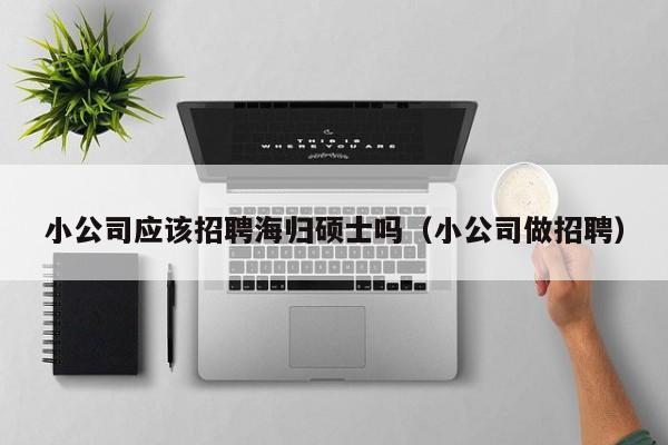 小公司应该招聘海归硕士吗（小公司做招聘）-第1张图片-公办高校硕士招聘信息-最新高校硕士招聘信息-公办高校招聘条件