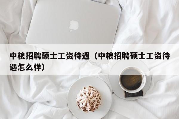 中粮招聘硕士工资待遇（中粮招聘硕士工资待遇怎么样）-第1张图片-公办高校硕士招聘信息-最新高校硕士招聘信息-公办高校招聘条件
