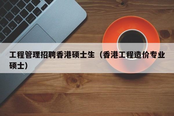 工程管理招聘香港硕士生（香港工程造价专业硕士）-第1张图片-公办高校硕士招聘信息-最新高校硕士招聘信息-公办高校招聘条件
