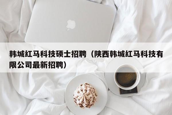 韩城红马科技硕士招聘（陕西韩城红马科技有限公司最新招聘）-第1张图片-公办高校硕士招聘信息-最新高校硕士招聘信息-公办高校招聘条件