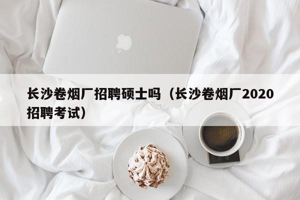 长沙卷烟厂招聘硕士吗（长沙卷烟厂2020招聘考试）-第1张图片-公办高校硕士招聘信息-最新高校硕士招聘信息-公办高校招聘条件