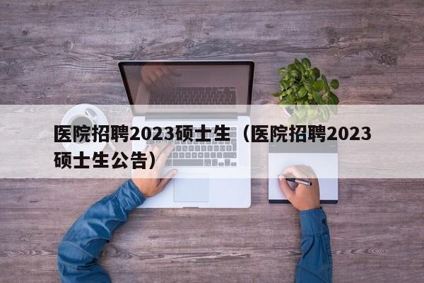 医院招聘2023硕士生（医院招聘2023硕士生公告）-第1张图片-公办高校硕士招聘信息-最新高校硕士招聘信息-公办高校招聘条件