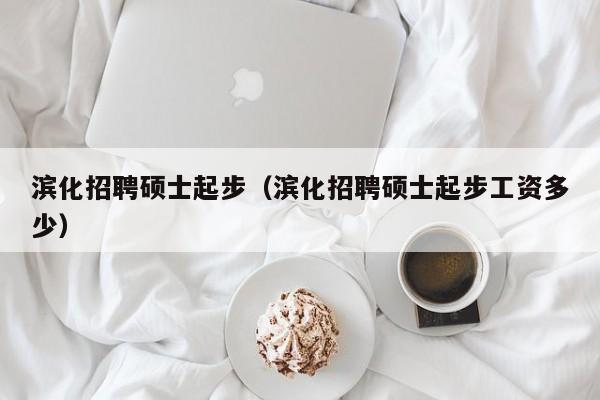 滨化招聘硕士起步（滨化招聘硕士起步工资多少）-第1张图片-公办高校硕士招聘信息-最新高校硕士招聘信息-公办高校招聘条件