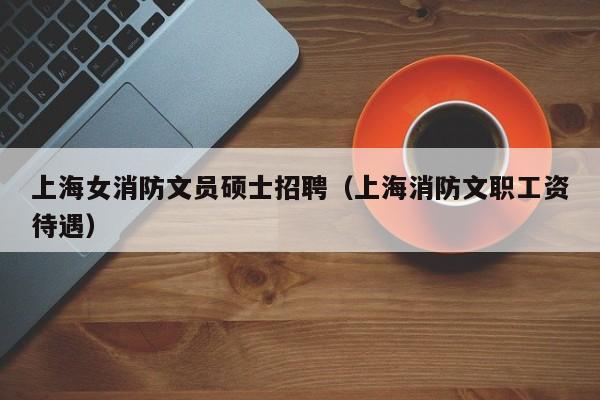 上海女消防文员硕士招聘（上海消防文职工资待遇）-第1张图片-公办高校硕士招聘信息-最新高校硕士招聘信息-公办高校招聘条件