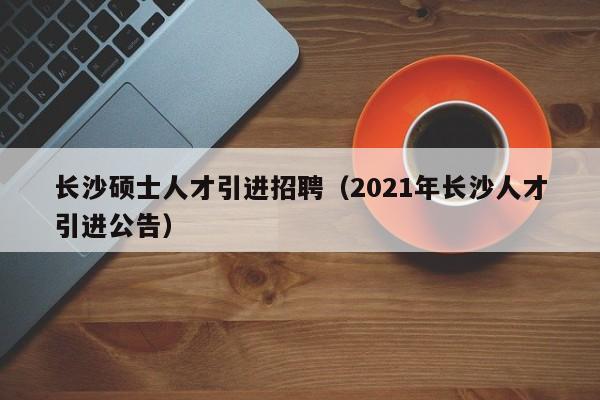 长沙硕士人才引进招聘（2021年长沙人才引进公告）-第1张图片-公办高校硕士招聘信息-最新高校硕士招聘信息-公办高校招聘条件