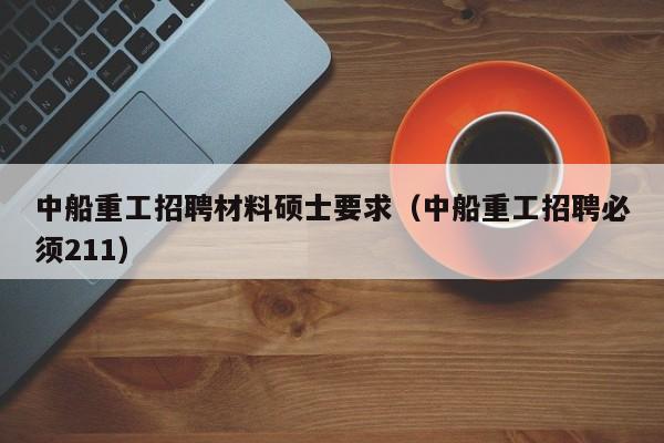 中船重工招聘材料硕士要求（中船重工招聘必须211）-第1张图片-公办高校硕士招聘信息-最新高校硕士招聘信息-公办高校招聘条件