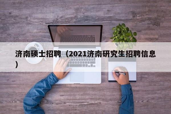 济南硕士招聘（2021济南研究生招聘信息）-第1张图片-公办高校硕士招聘信息-最新高校硕士招聘信息-公办高校招聘条件