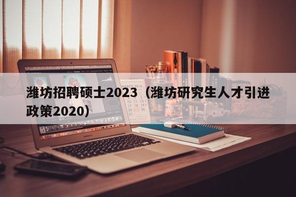 潍坊招聘硕士2023（潍坊研究生人才引进政策2020）-第1张图片-公办高校硕士招聘信息-最新高校硕士招聘信息-公办高校招聘条件
